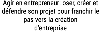 Agir en entrepreneur: oser, cr er et d fendre son projet pour franchir le pas vers la cr ation d’entreprise