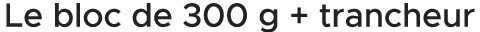 Le bloc de 300 g + trancheur 