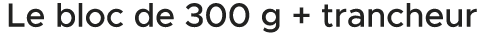 Le bloc de 300 g + trancheur 