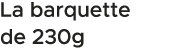 La barquette de 230g 