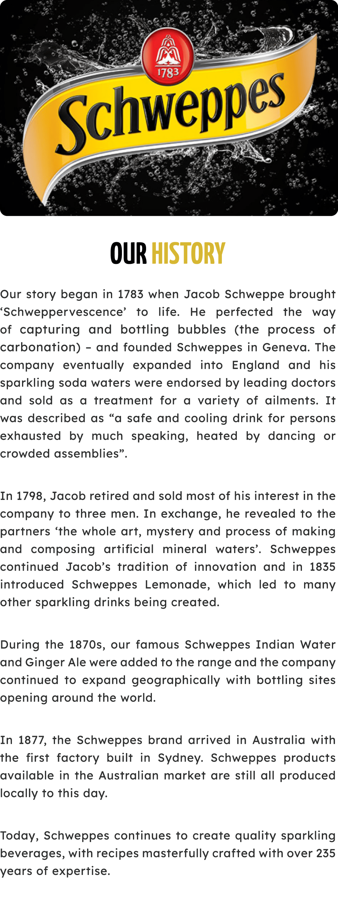 ￼ Our History Our story began in 1783 when Jacob Schweppe brought ‘Schweppervescence’ to life. He perfected the way o...
